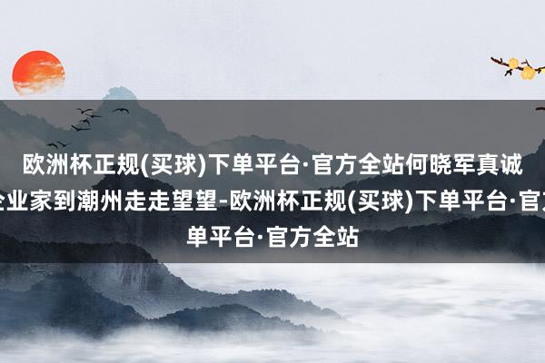 欧洲杯正规(买球)下单平台·官方全站何晓军真诚饶恕企业家到潮州走走望望-欧洲杯正规(买球)下单平台·官方全站