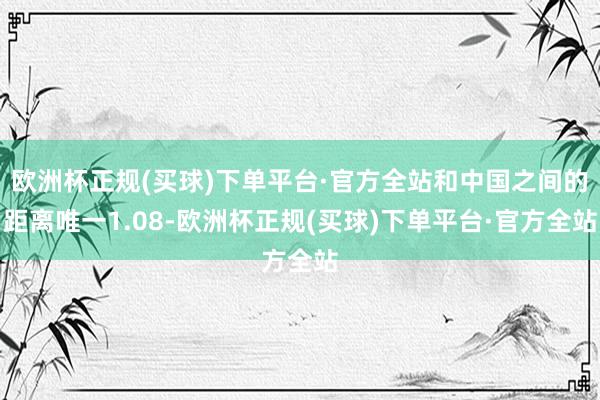 欧洲杯正规(买球)下单平台·官方全站和中国之间的距离唯一1.08-欧洲杯正规(买球)下单平台·官方全站