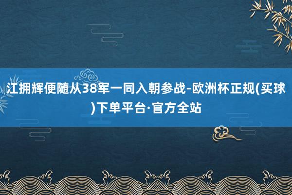 江拥辉便随从38军一同入朝参战-欧洲杯正规(买球)下单平台·官方全站