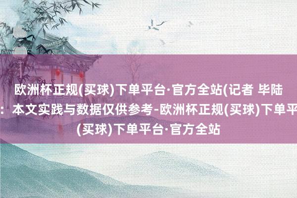 欧洲杯正规(买球)下单平台·官方全站(记者 毕陆名)免责声明：本文实践与数据仅供参考-欧洲杯正规(买球)下单平台·官方全站