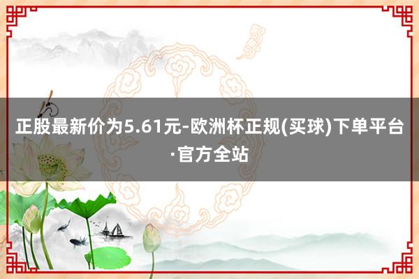 正股最新价为5.61元-欧洲杯正规(买球)下单平台·官方全站