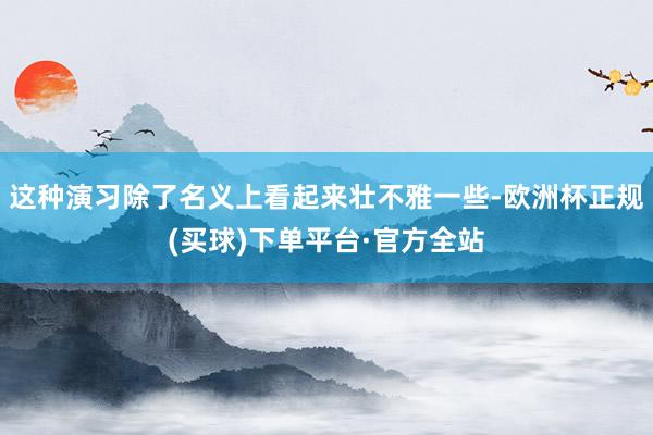 这种演习除了名义上看起来壮不雅一些-欧洲杯正规(买球)下单平台·官方全站