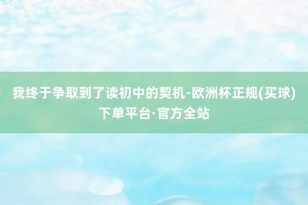 我终于争取到了读初中的契机-欧洲杯正规(买球)下单平台·官方全站