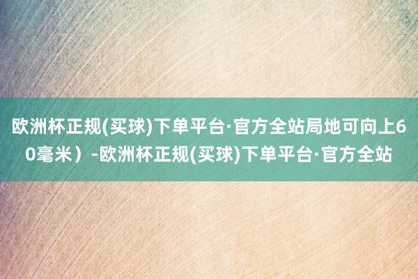 欧洲杯正规(买球)下单平台·官方全站局地可向上60毫米）-欧洲杯正规(买球)下单平台·官方全站