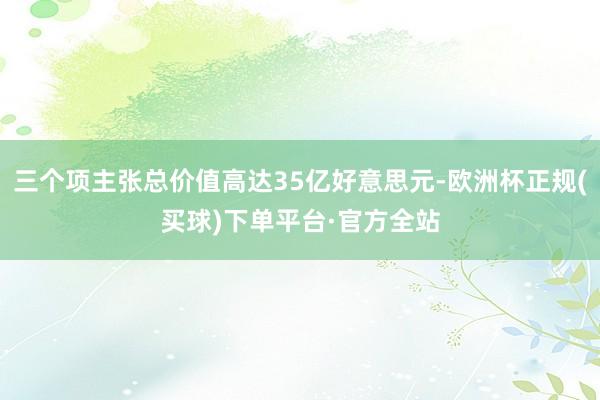 三个项主张总价值高达35亿好意思元-欧洲杯正规(买球)下单平台·官方全站