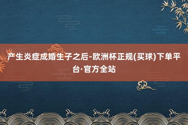 产生炎症成婚生子之后-欧洲杯正规(买球)下单平台·官方全站