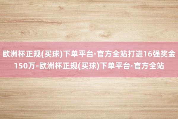 欧洲杯正规(买球)下单平台·官方全站打进16强奖金150万-欧洲杯正规(买球)下单平台·官方全站