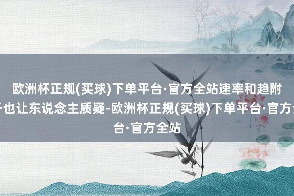 欧洲杯正规(买球)下单平台·官方全站速率和趋附材干也让东说念主质疑-欧洲杯正规(买球)下单平台·官方全站