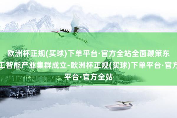 欧洲杯正规(买球)下单平台·官方全站全面鞭策东谈主工智能产业集群成立-欧洲杯正规(买球)下单平台·官方全站