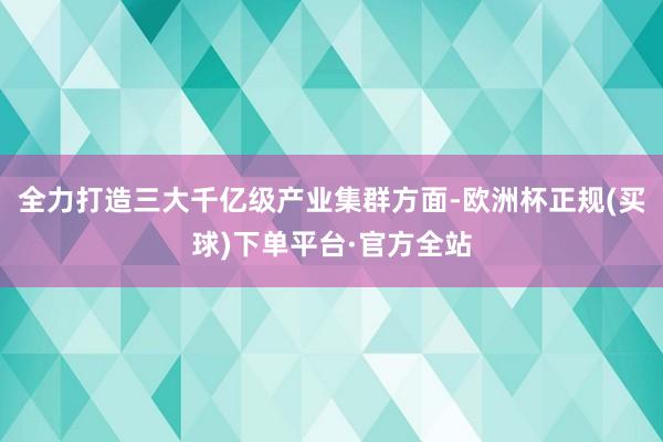 全力打造三大千亿级产业集群方面-欧洲杯正规(买球)下单平台·官方全站