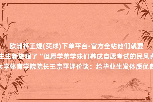 欧洲杯正规(买球)下单平台·官方全站他们就要到新单元上班开启东谈主生新旅程了“但愿学弟学妹们养成自愿考试的民风真实额外受益！”云南大学体育学院院长王宗平评价谈：给毕业生发体质优良文凭在寰宇未几见云南机电作事工夫学院的这一举措体现了学校昂然扭转学生体质气象的决心讲明了学校在促进体育活动开展普及学生体质健康上动了真格这种作念法值得国内各高校鉴戒！记者：岳逐渐图片：岳逐渐部天职容由云南机电作事工夫学院提