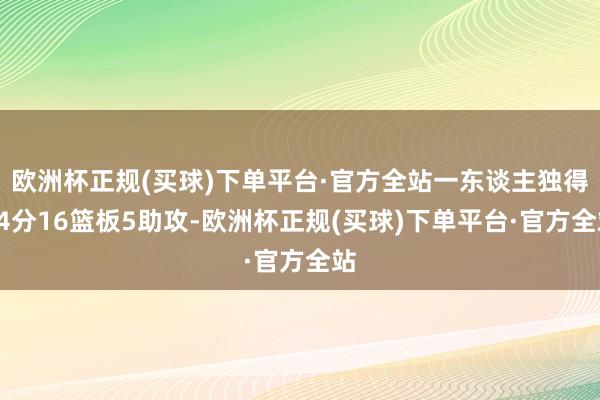 欧洲杯正规(买球)下单平台·官方全站一东谈主独得34分16篮板5助攻-欧洲杯正规(买球)下单平台·官方全站