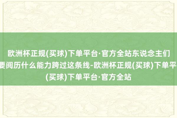 欧洲杯正规(买球)下单平台·官方全站东说念主们不了解你需要阅历什么能力跨过这条线-欧洲杯正规(买球)下单平台·官方全站