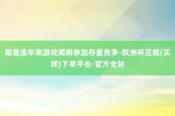 跟着连年来游戏阛阓参加存量竞争-欧洲杯正规(买球)下单平台·官方全站