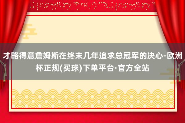 才略得意詹姆斯在终末几年追求总冠军的决心-欧洲杯正规(买球)下单平台·官方全站