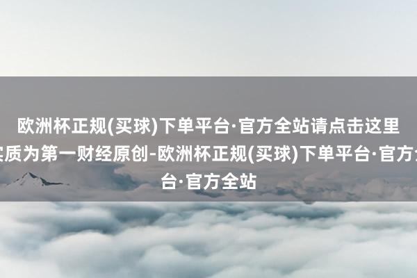 欧洲杯正规(买球)下单平台·官方全站请点击这里此实质为第一财经原创-欧洲杯正规(买球)下单平台·官方全站