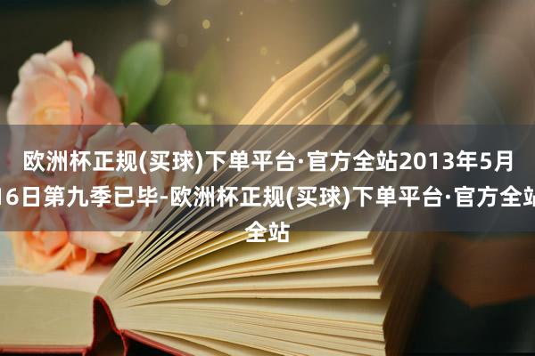 欧洲杯正规(买球)下单平台·官方全站2013年5月16日第九季已毕-欧洲杯正规(买球)下单平台·官方全站