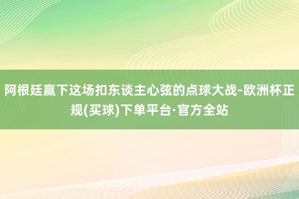 阿根廷赢下这场扣东谈主心弦的点球大战-欧洲杯正规(买球)下单平台·官方全站