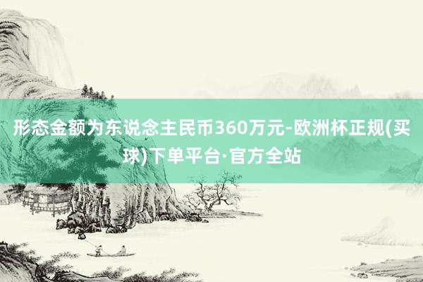 形态金额为东说念主民币360万元-欧洲杯正规(买球)下单平台·官方全站