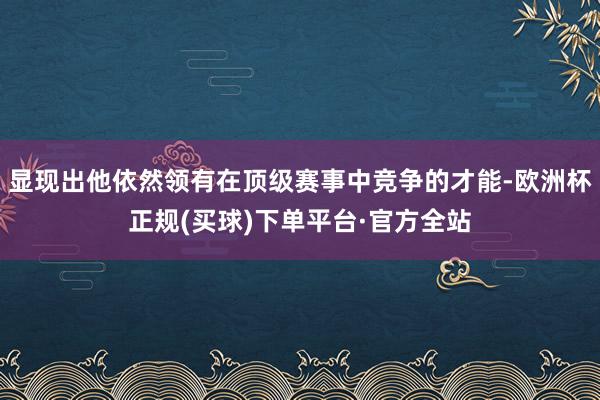 显现出他依然领有在顶级赛事中竞争的才能-欧洲杯正规(买球)下单平台·官方全站