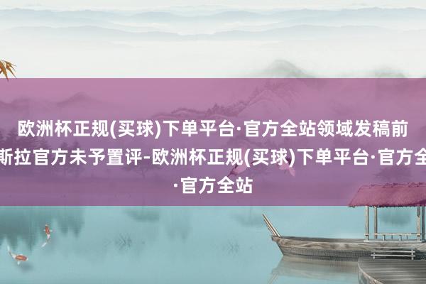 欧洲杯正规(买球)下单平台·官方全站领域发稿前特斯拉官方未予置评-欧洲杯正规(买球)下单平台·官方全站