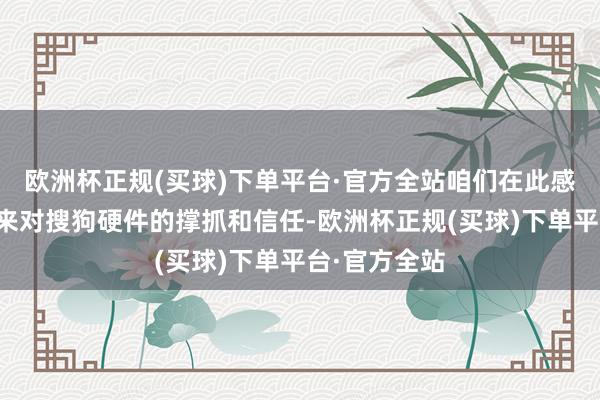 欧洲杯正规(买球)下单平台·官方全站咱们在此感谢您永久以来对搜狗硬件的撑抓和信任-欧洲杯正规(买球)下单平台·官方全站