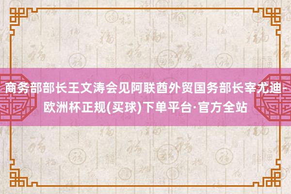 商务部部长王文涛会见阿联酋外贸国务部长宰尤迪-欧洲杯正规(买球)下单平台·官方全站