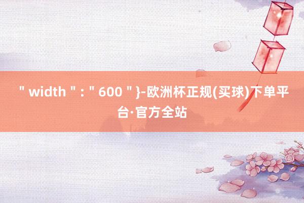 ＂width＂:＂600＂}-欧洲杯正规(买球)下单平台·官方全站