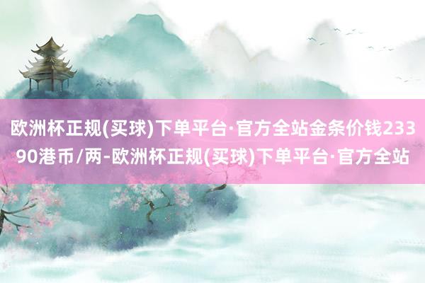 欧洲杯正规(买球)下单平台·官方全站金条价钱23390港币/两-欧洲杯正规(买球)下单平台·官方全站