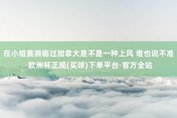 在小组赛濒临过加拿大是不是一种上风 谁也说不准-欧洲杯正规(买球)下单平台·官方全站