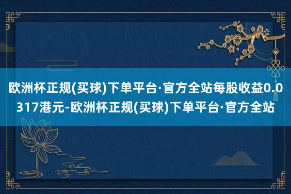 欧洲杯正规(买球)下单平台·官方全站每股收益0.0317港元-欧洲杯正规(买球)下单平台·官方全站