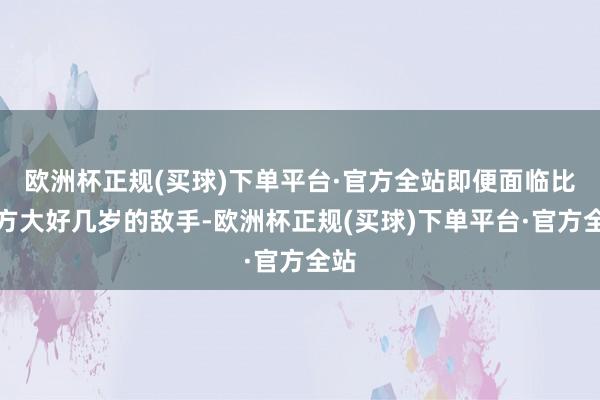 欧洲杯正规(买球)下单平台·官方全站即便面临比我方大好几岁的敌手-欧洲杯正规(买球)下单平台·官方全站