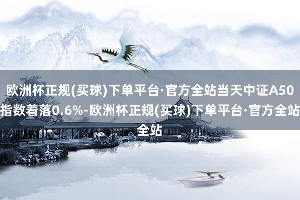 欧洲杯正规(买球)下单平台·官方全站当天中证A50指数着落0.6%-欧洲杯正规(买球)下单平台·官方全站