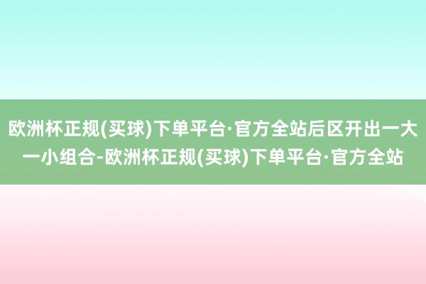 欧洲杯正规(买球)下单平台·官方全站后区开出一大一小组合-欧洲杯正规(买球)下单平台·官方全站