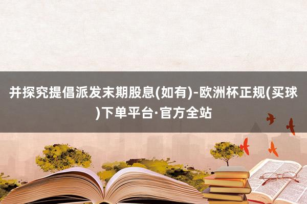 并探究提倡派发末期股息(如有)-欧洲杯正规(买球)下单平台·官方全站