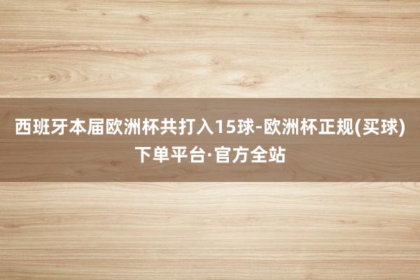 西班牙本届欧洲杯共打入15球-欧洲杯正规(买球)下单平台·官方全站