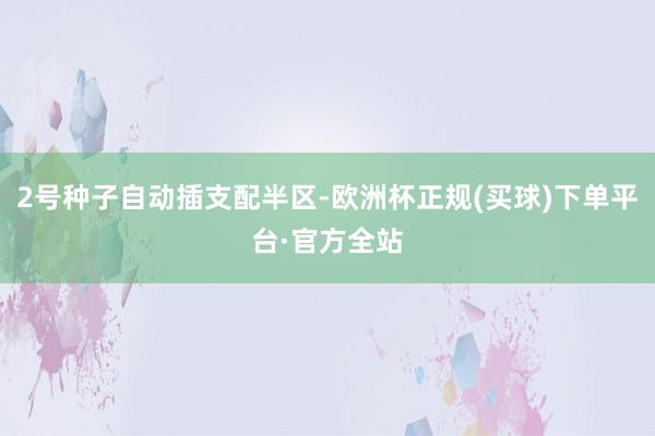 2号种子自动插支配半区-欧洲杯正规(买球)下单平台·官方全站