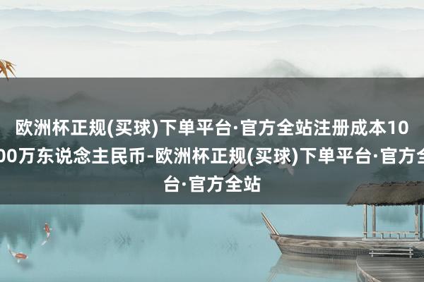 欧洲杯正规(买球)下单平台·官方全站注册成本100000万东说念主民币-欧洲杯正规(买球)下单平台·官方全站