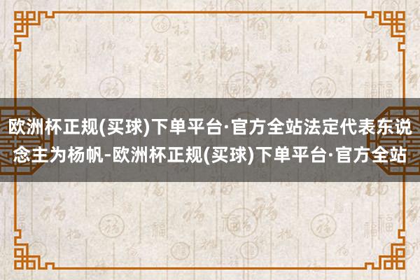 欧洲杯正规(买球)下单平台·官方全站法定代表东说念主为杨帆-欧洲杯正规(买球)下单平台·官方全站