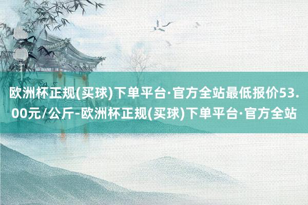 欧洲杯正规(买球)下单平台·官方全站最低报价53.00元/公斤-欧洲杯正规(买球)下单平台·官方全站