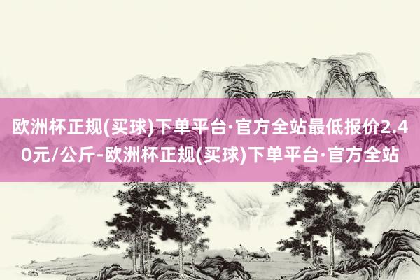 欧洲杯正规(买球)下单平台·官方全站最低报价2.40元/公斤-欧洲杯正规(买球)下单平台·官方全站