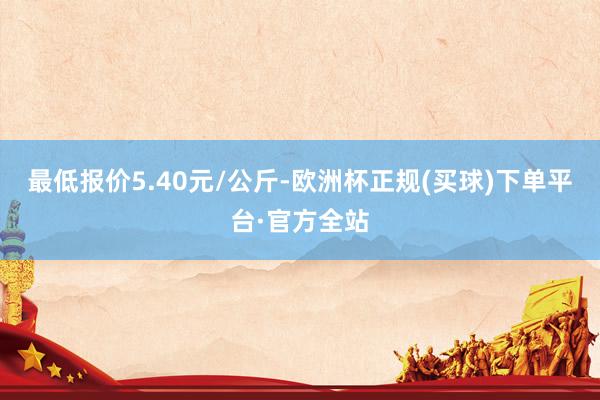 最低报价5.40元/公斤-欧洲杯正规(买球)下单平台·官方全站