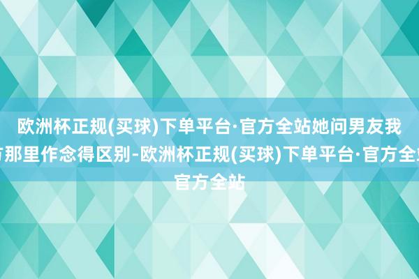 欧洲杯正规(买球)下单平台·官方全站她问男友我方那里作念得区别-欧洲杯正规(买球)下单平台·官方全站