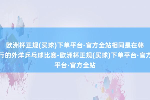 欧洲杯正规(买球)下单平台·官方全站相同是在韩国举行的外洋乒乓球比赛-欧洲杯正规(买球)下单平台·官方全站