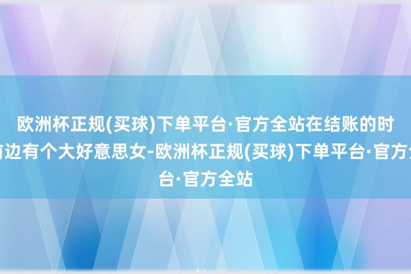 欧洲杯正规(买球)下单平台·官方全站在结账的时辰前边有个大好意思女-欧洲杯正规(买球)下单平台·官方全站