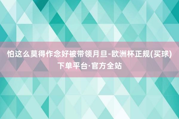 怕这么莫得作念好被带领月旦-欧洲杯正规(买球)下单平台·官方全站