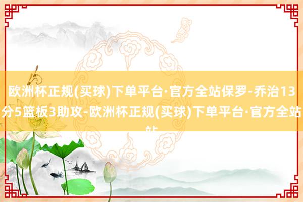 欧洲杯正规(买球)下单平台·官方全站保罗-乔治13分5篮板3助攻-欧洲杯正规(买球)下单平台·官方全站