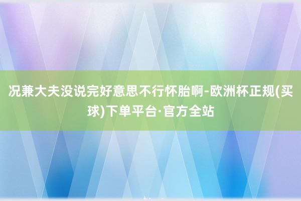 况兼大夫没说完好意思不行怀胎啊-欧洲杯正规(买球)下单平台·官方全站