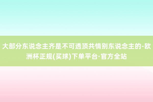 大部分东说念主齐是不可透顶共情别东说念主的-欧洲杯正规(买球)下单平台·官方全站