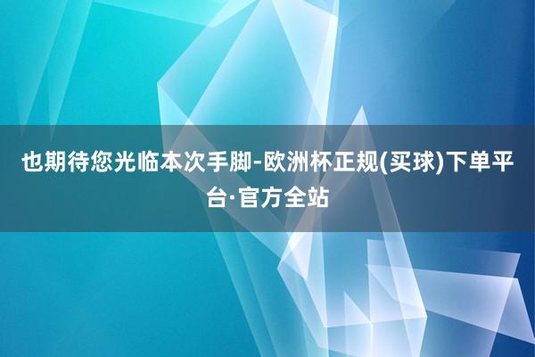 也期待您光临本次手脚-欧洲杯正规(买球)下单平台·官方全站